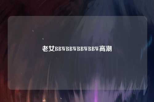 老女BBWBBWBBWBBW高潮