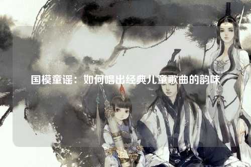 国模童谣：如何唱出经典儿童歌曲的韵味