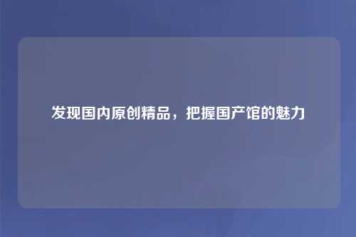发现国内原创精品，把握国产馆的魅力