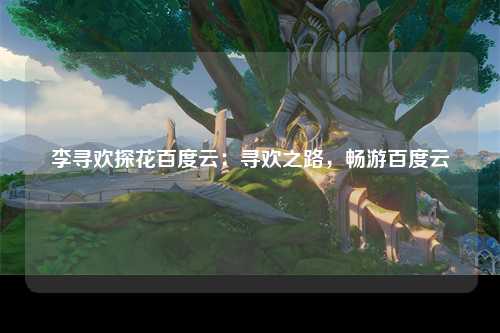 李寻欢探花百度云：寻欢之路，畅游百度云