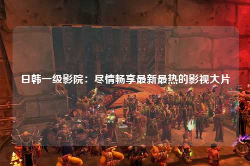 日韩一级影院：尽情畅享最新最热的影视大片