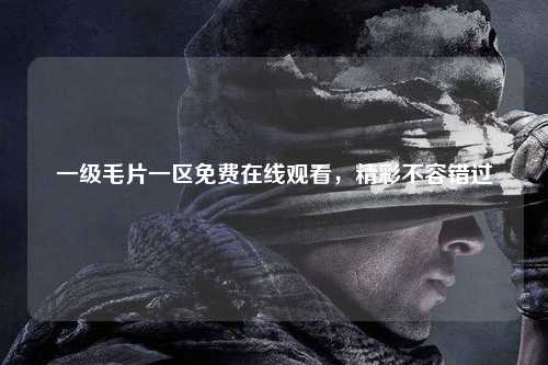 一级毛片一区免费在线观看，精彩不容错过