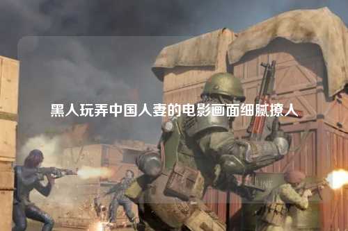黑人玩弄中国人妻的电影画面细腻撩人