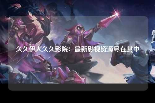 久久伊人久久影院：最新影视资源尽在其中