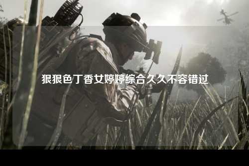 狠狠色丁香女婷婷综合久久不容错过