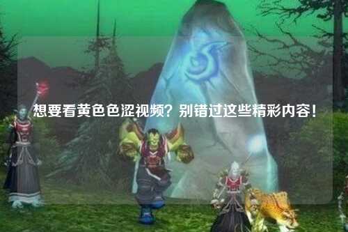 想要看黄色色涩视频？别错过这些精彩内容！