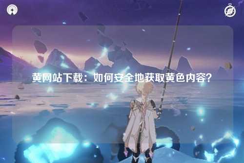 黄网站下载：如何安全地获取黄色内容？