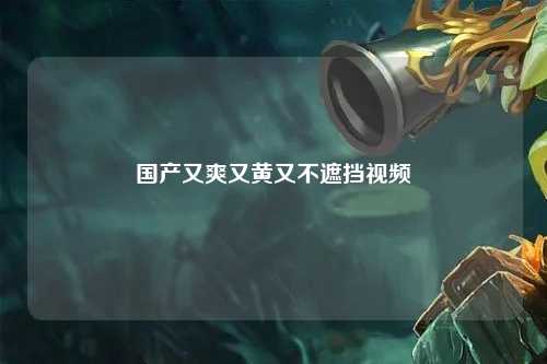 国产又爽又黄又不遮挡视频