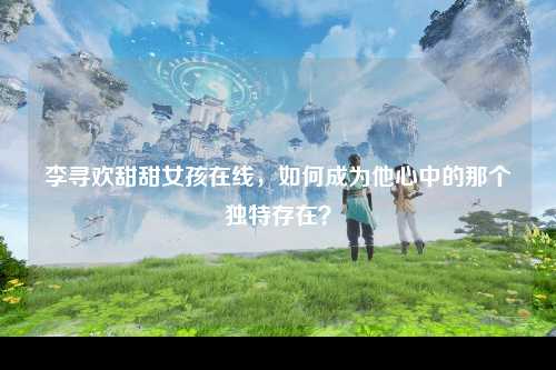 李寻欢甜甜女孩在线，如何成为他心中的那个独特存在？
