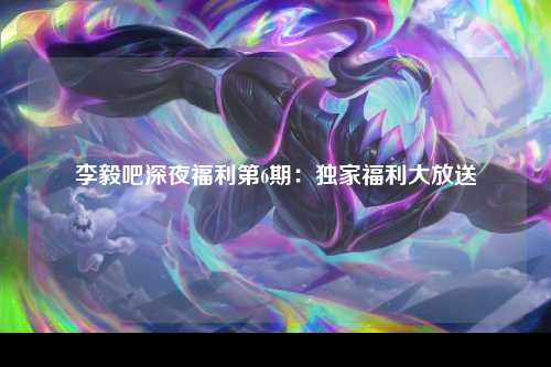 李毅吧深夜福利第6期：独家福利大放送
