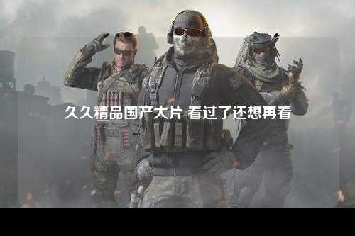 久久精品国产大片 看过了还想再看