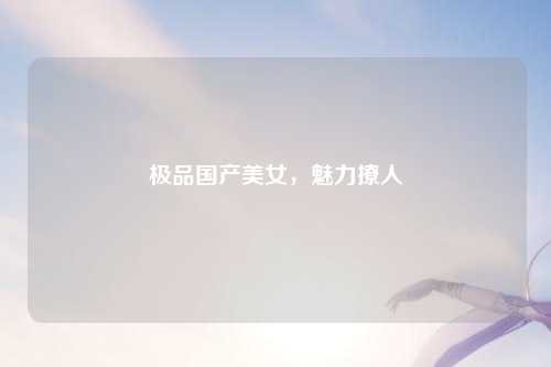 极品国产美女，魅力撩人