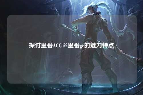 探讨里番ACG※里番gc的魅力特点