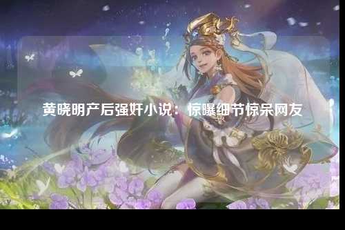 黄晓明产后强奸小说：惊曝细节惊呆网友