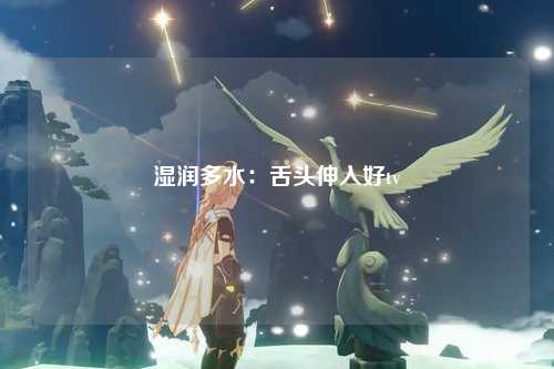 湿润多水：舌头伸入好tv