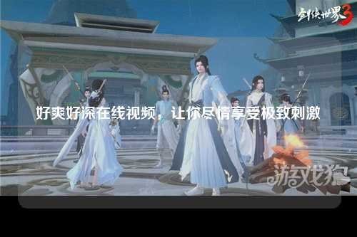 好爽好深在线视频，让你尽情享受极致刺激