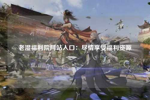 老湿福利院网站入口：尽情享受福利资源