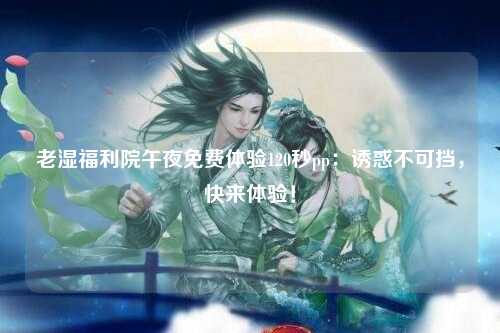 老湿福利院午夜免费体验120秒pp：诱惑不可挡，快来体验！