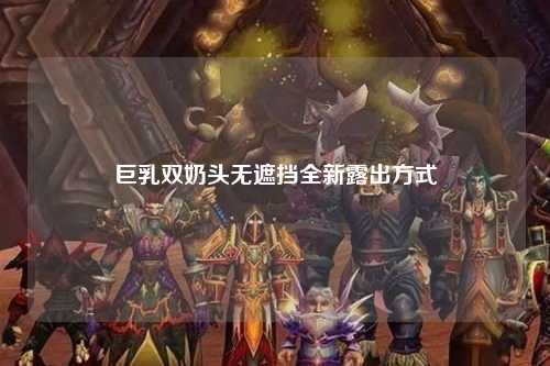 巨乳双奶头无遮挡全新露出方式