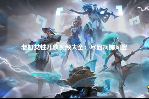 老妇女性开放视频大全：尽显婀娜风姿