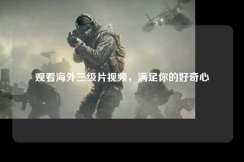 观看海外三级片视频，满足你的好奇心