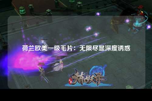 荷兰欧美一级毛片：无限尽显深度诱惑
