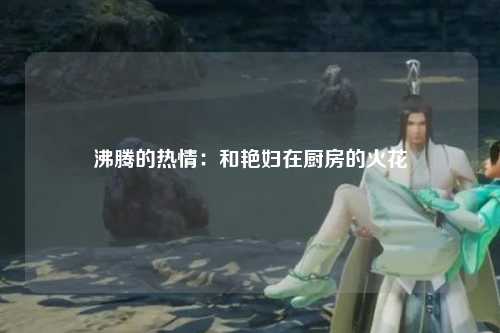 沸腾的热情：和艳妇在厨房的火花