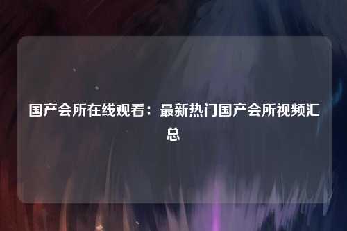 国产会所在线观看：最新热门国产会所视频汇总