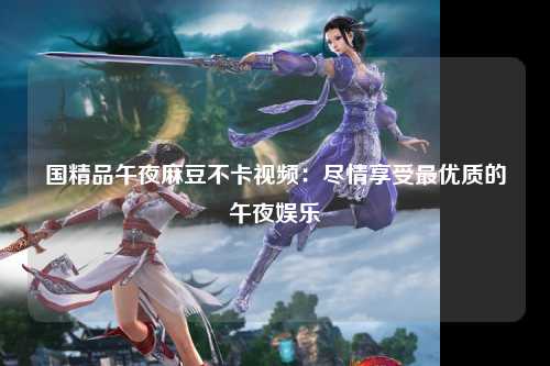 国精品午夜麻豆不卡视频：尽情享受最优质的午夜娱乐