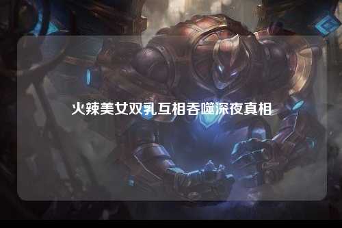 火辣美女双乳互相吞噬深夜真相