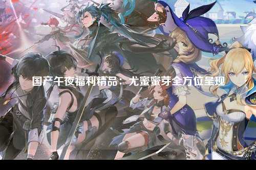 国产午夜福利精品：尤蜜蜜芽全方位呈现