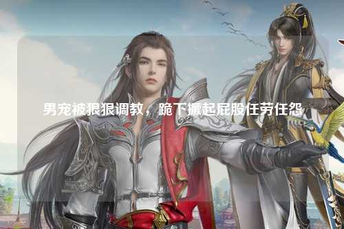 男宠被狠狠调教，跪下撅起屁股任劳任怨
