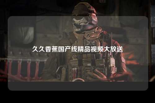 久久香蕉国产线精品视频大放送