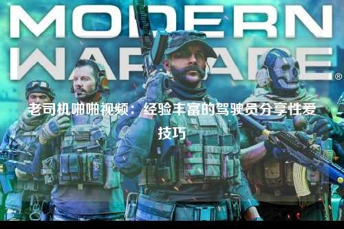老司机啪啪视频：经验丰富的驾驶员分享性爱技巧