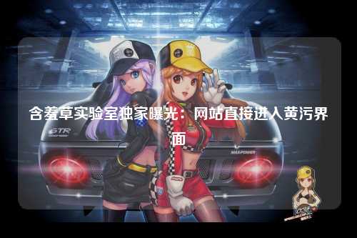 含羞草实验室独家曝光：网站直接进入黄污界面