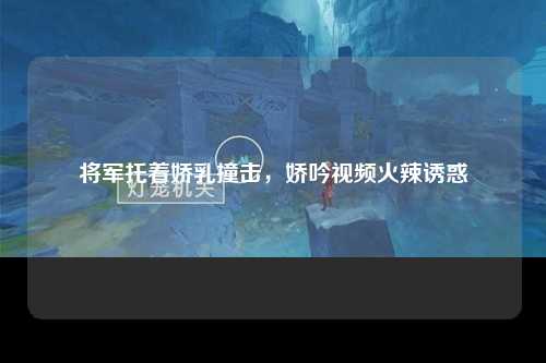 将军托着娇乳撞击，娇吟视频火辣诱惑