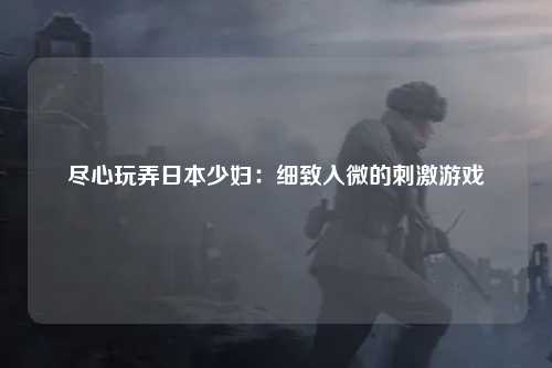 尽心玩弄日本少妇：细致入微的刺激游戏