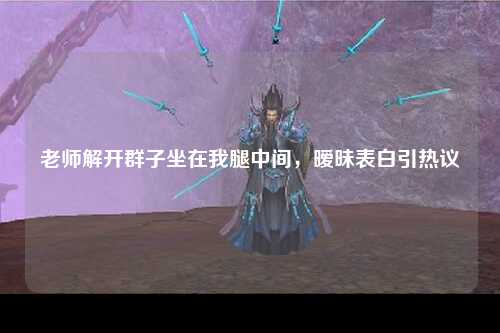老师解开群子坐在我腿中间，暧昧表白引热议