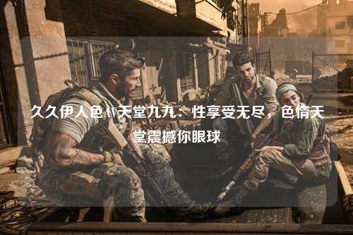 久久伊人色AV天堂九九：性享受无尽，色情天堂震撼你眼球