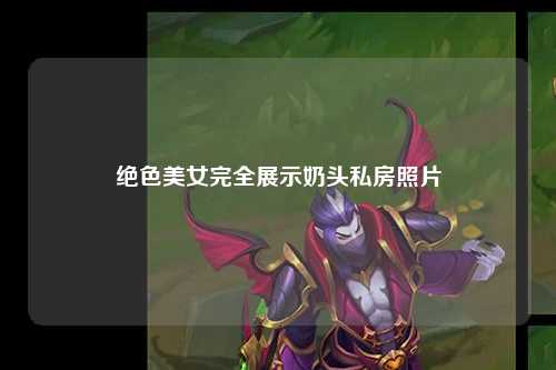 绝色美女完全展示奶头私房照片