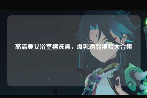 高清美女浴室裸洗澡，爆乳诱惑视频大合集