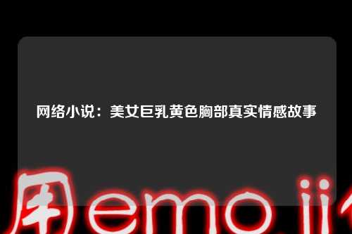 网络小说：美女巨乳黄色胸部真实情感故事
