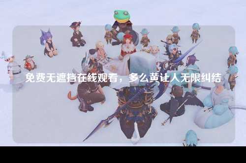 免费无遮挡在线观看，多么黄让人无限纠结
