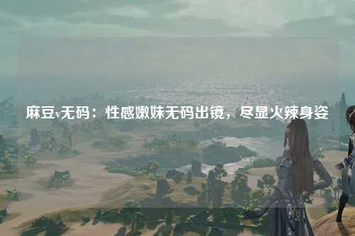 麻豆v无码：性感嫩妹无码出镜，尽显火辣身姿