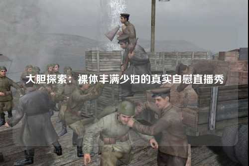 大胆探索：裸体丰满少妇的真实自慰直播秀