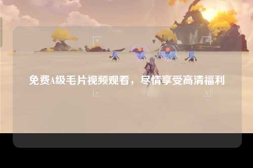 免费A级毛片视频观看，尽情享受高清福利