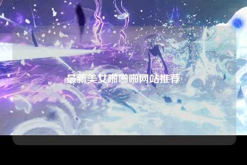最新美女啪啪啪网站推荐
