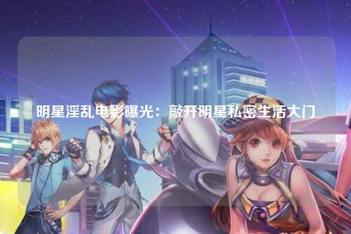 明星淫乱电影曝光：敲开明星私密生活大门