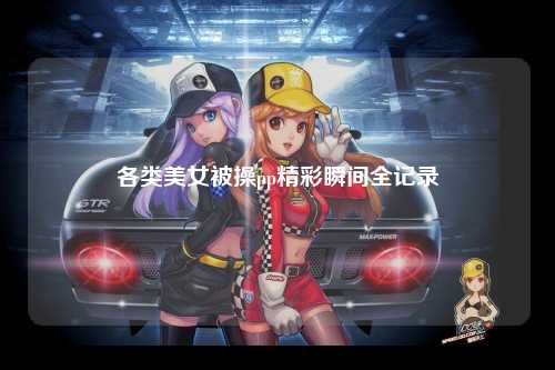 各类美女被操pp精彩瞬间全记录