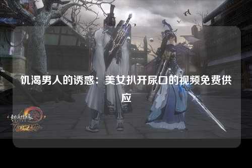 饥渴男人的诱惑：美女扒开尿口的视频免费供应